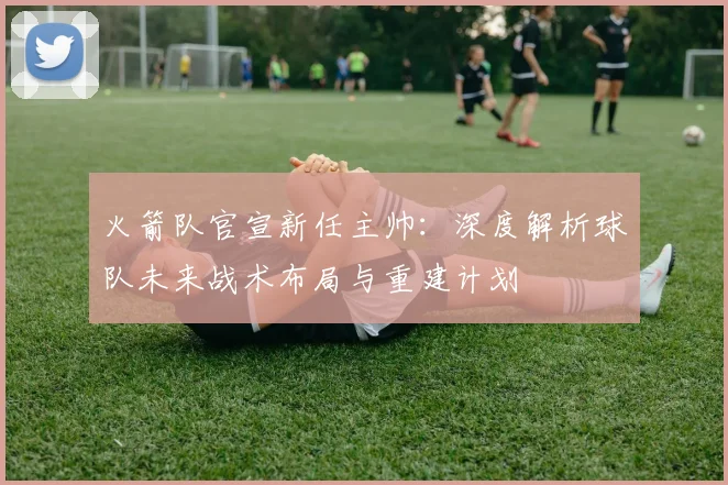 火箭队官宣新任主帅：深度解析球队未来战术布局与重建计划