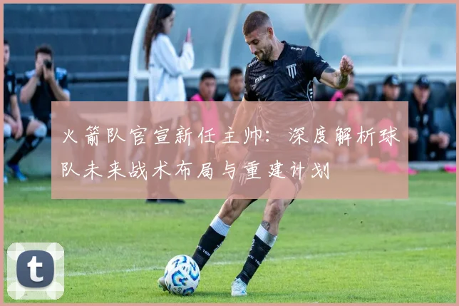 火箭队官宣新任主帅：深度解析球队未来战术布局与重建计划