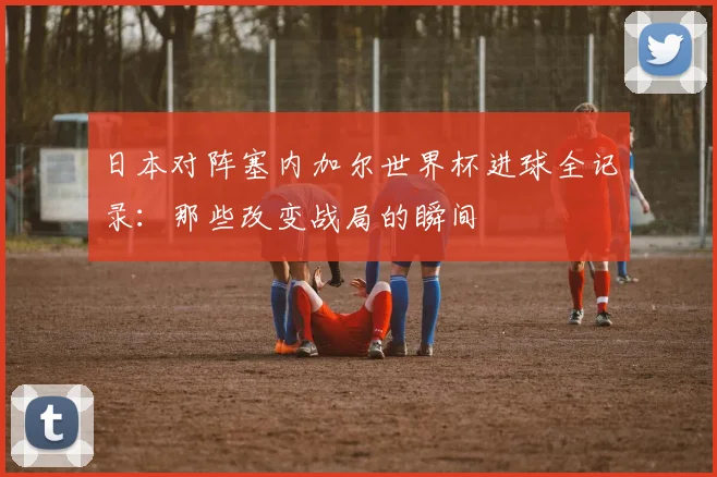 日本对阵塞内加尔世界杯进球全记录：那些改变战局的瞬间