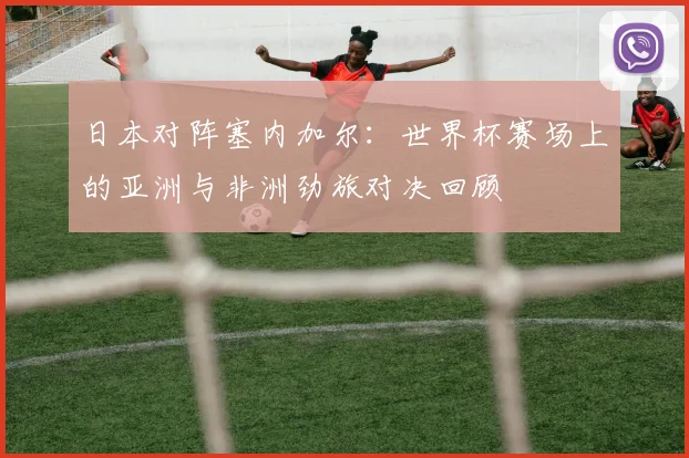 日本对阵塞内加尔：世界杯赛场上的亚洲与非洲劲旅对决回顾
