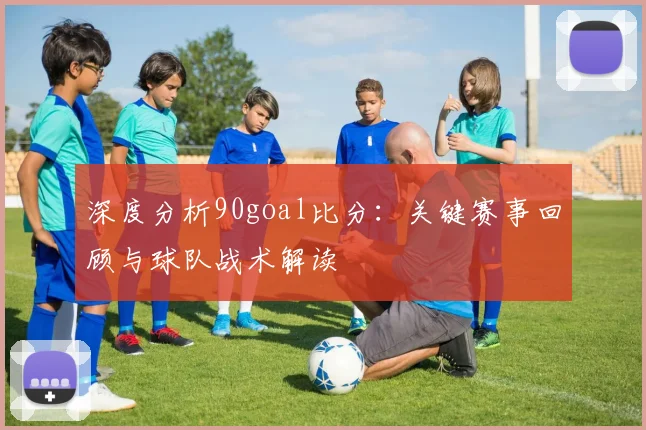 深度分析90goal比分：关键赛事回顾与球队战术解读