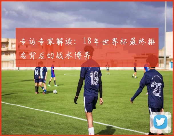 专访专家解读:18年世界杯最终排名背后的战术博弈