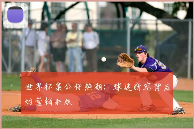 世界杯集公仔热潮:球迷新宠背后的营销狂欢