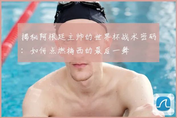 揭秘阿根廷主帅的世界杯战术密码：如何点燃梅西的最后一舞