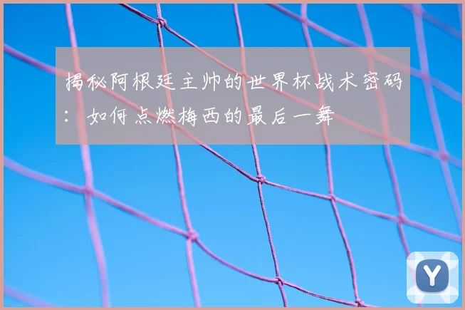 揭秘阿根廷主帅的世界杯战术密码：如何点燃梅西的最后一舞