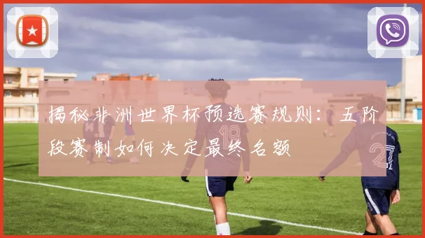 揭秘非洲世界杯预选赛规则：五阶段赛制如何决定最终名额