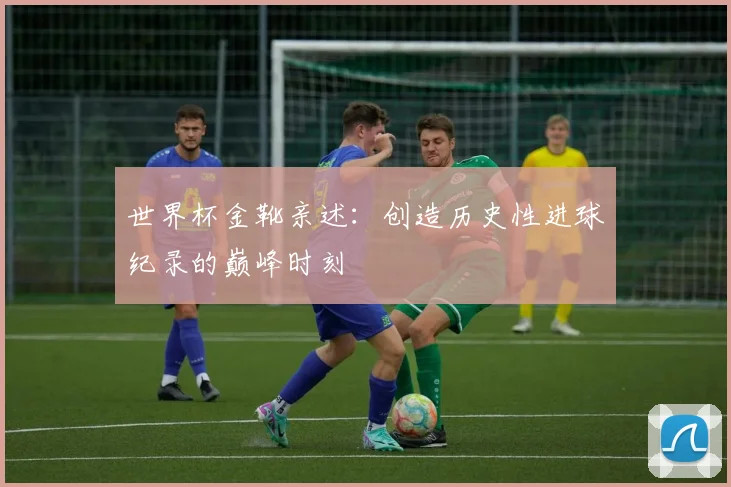 世界杯金靴亲述：创造历史性进球纪录的巅峰时刻
