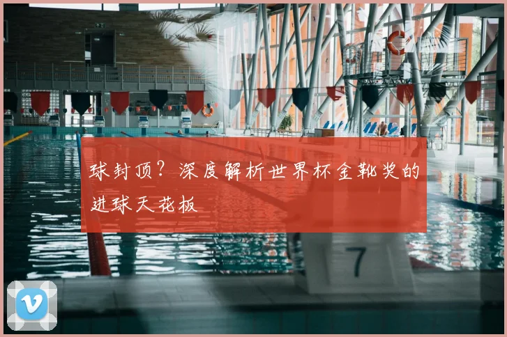 球封顶？深度解析世界杯金靴奖的进球天花板