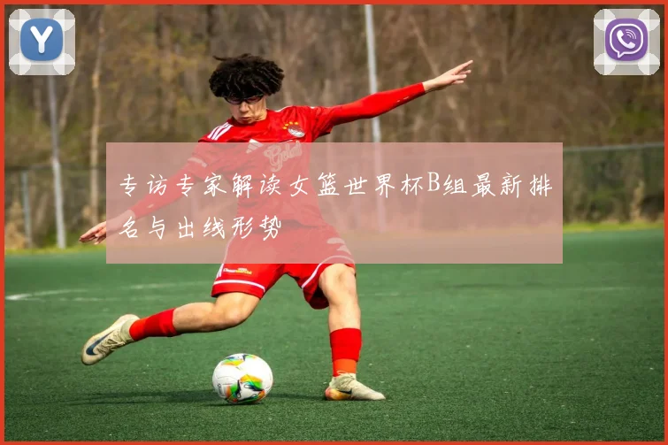 专访专家解读女篮世界杯B组最新排名与出线形势