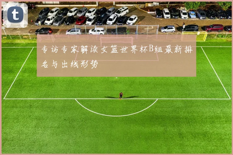 专访专家解读女篮世界杯B组最新排名与出线形势