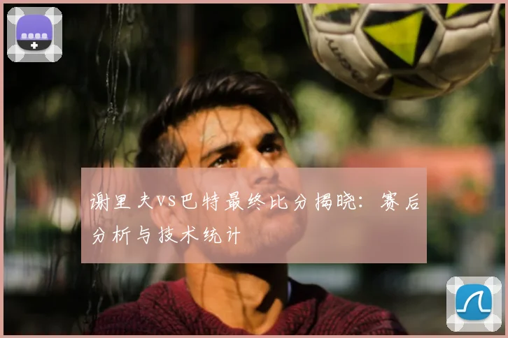 谢里夫vs巴特最终比分揭晓:赛后分析与技术统计