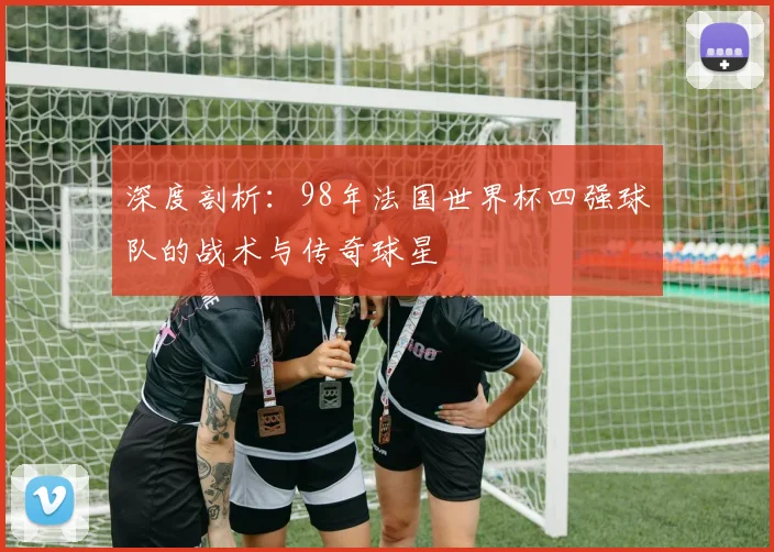 深度剖析：98年法国世界杯四强球队的战术与传奇球星